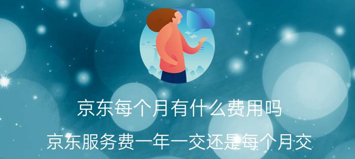 京东每个月有什么费用吗 京东服务费一年一交还是每个月交？